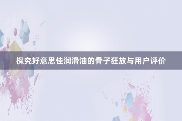 探究好意思佳润滑油的骨子狂放与用户评价